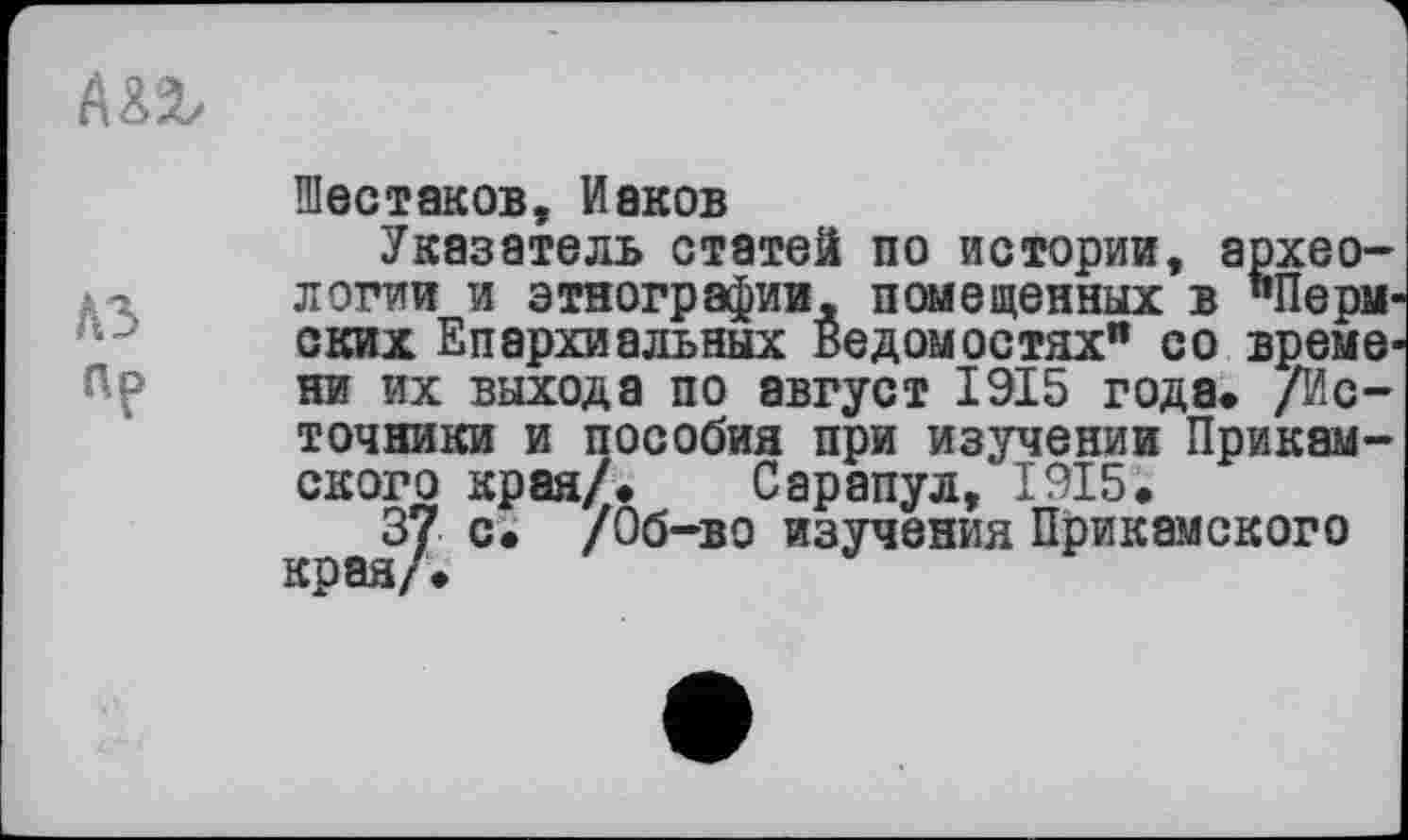 ﻿Mb
Шестаков, Иаков
Указатель статей по истории, археологии и этнографии, помещенных в «Пермских Епархиальных Ведомостях” со време-Пр ни их выхода по август 1915 года* /Источники и пособия при изучении Прикамского края/» Сарапул, 1915.
37 с. /Об-во изучения Прикамского края/•